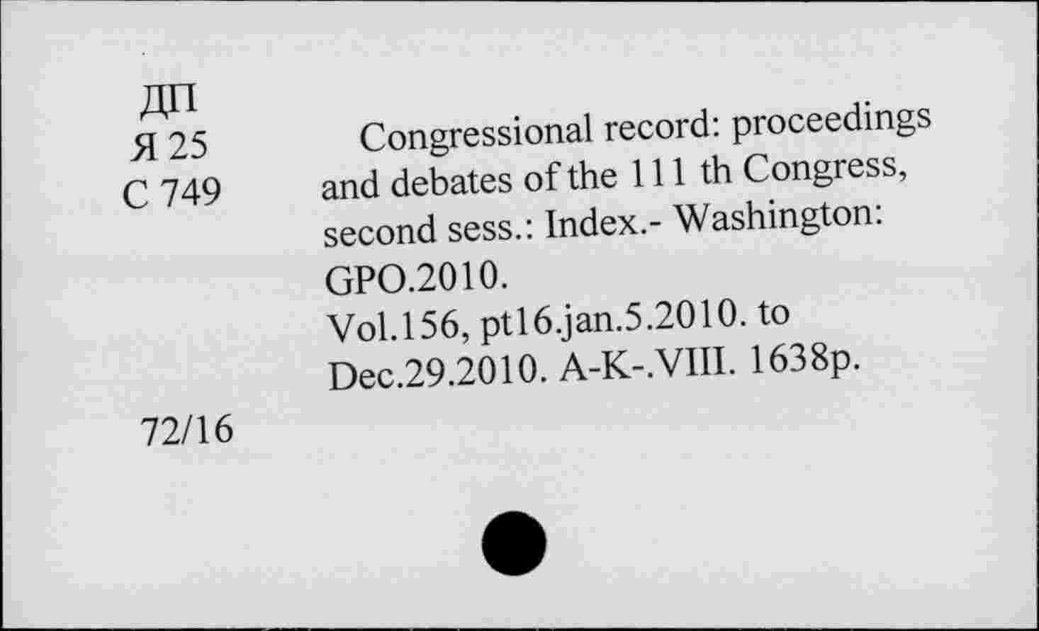 ﻿5125
C 749
Congressional record: proceedings and debates of the 111 th Congress, second sess.: Index.- Washington:
GPO.2010.
Vol.156, pt!6.jan.5.2010. to Dec.29.2010. A-K-.VIII. 1638p.
72/16